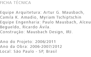 FICHA TÉCNICA Equipe Arquitetura: Artur G. Mausbach, Camila K. Amadio, Myriam Tschiptschin Equipe Engenharia: Paulo Mausbach, Alceu Begueldo, Ricardo Ávila. Construção: Mausbach Design, IRJ. Ano do Projeto: 2006/2011 Ano da Obra: 2006-2007/2012 Local: São Paulo - SP, Brasil