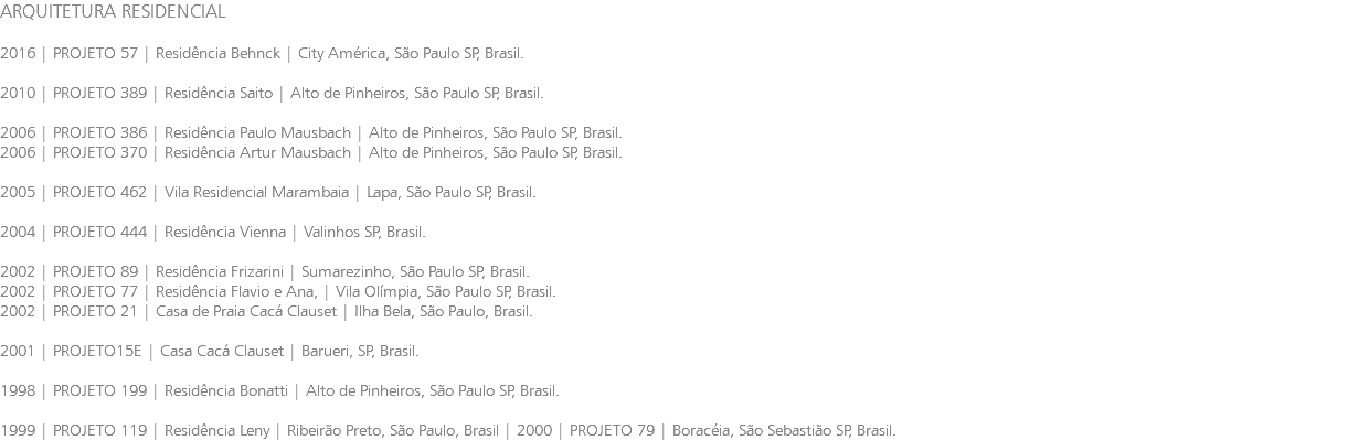 ARQUITETURA RESIDENCIAL 2016 | PROJETO 57 | Residência Behnck | City América, São Paulo SP, Brasil. 2010 | PROJETO 389 | Residência Saito | Alto de Pinheiros, São Paulo SP, Brasil. 2006 | PROJETO 386 | Residência Paulo Mausbach | Alto de Pinheiros, São Paulo SP, Brasil. 2006 | PROJETO 370 | Residência Artur Mausbach | Alto de Pinheiros, São Paulo SP, Brasil. 2005 | PROJETO 462 | Vila Residencial Marambaia | Lapa, São Paulo SP, Brasil. 2004 | PROJETO 444 | Residência Vienna | Valinhos SP, Brasil. 2002 | PROJETO 89 | Residência Frizarini | Sumarezinho, São Paulo SP, Brasil. 2002 | PROJETO 77 | Residência Flavio e Ana, | Vila Olímpia, São Paulo SP, Brasil. 2002 | PROJETO 21 | Casa de Praia Cacá Clauset | Ilha Bela, São Paulo, Brasil. 2001 | PROJETO15E | Casa Cacá Clauset | Barueri, SP, Brasil. 1998 | PROJETO 199 | Residência Bonatti | Alto de Pinheiros, São Paulo SP, Brasil. 1999 | PROJETO 119 | Residência Leny | Ribeirão Preto, São Paulo, Brasil | 2000 | PROJETO 79 | Boracéia, São Sebastião SP, Brasil.