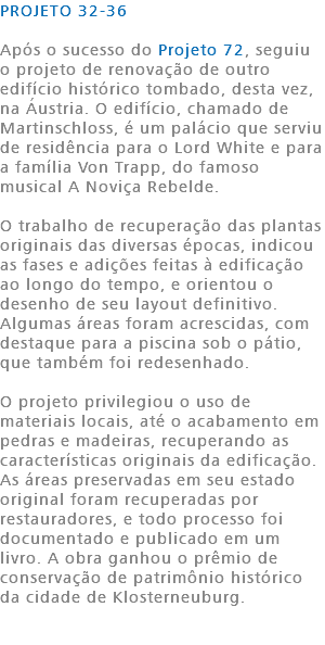 PROJETO 32-36 Após o sucesso do Projeto 72, seguiu o projeto de renovação de outro edifício histórico tombado, desta vez, na Áustria. O edifício, chamado de Martinschloss, é um palácio que serviu de residência para o Lord White e para a família Von Trapp, do famoso musical A Noviça Rebelde. O trabalho de recuperação das plantas originais das diversas épocas, indicou as fases e adições feitas à edificação ao longo do tempo, e orientou o desenho de seu layout definitivo. Algumas áreas foram acrescidas, com destaque para a piscina sob o pátio, que também foi redesenhado. O projeto privilegiou o uso de materiais locais, até o acabamento em pedras e madeiras, recuperando as características originais da edificação. As áreas preservadas em seu estado original foram recuperadas por restauradores, e todo processo foi documentado e publicado em um livro. A obra ganhou o prêmio de conservação de patrimônio histórico da cidade de Klosterneuburg. 