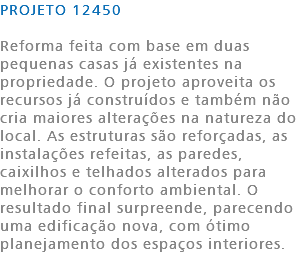 PROJETO 12450 Reforma feita com base em duas pequenas casas já existentes na propriedade. O projeto aproveita os recursos já construídos e também não cria maiores alterações na natureza do local. As estruturas são reforçadas, as instalações refeitas, as paredes, caixilhos e telhados alterados para melhorar o conforto ambiental. O resultado final surpreende, parecendo uma edificação nova, com ótimo planejamento dos espaços interiores. 