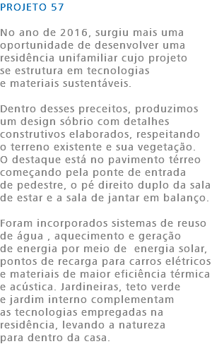 PROJETO 57 No ano de 2016, surgiu mais uma oportunidade de desenvolver uma residência unifamiliar cujo projeto se estrutura em tecnologias e materiais sustentáveis. Dentro desses preceitos, produzimos um design sóbrio com detalhes construtivos elaborados, respeitando o terreno existente e sua vegetação. O destaque está no pavimento térreo começando pela ponte de entrada de pedestre, o pé direito duplo da sala de estar e a sala de jantar em balanço. Foram incorporados sistemas de reuso de água , aquecimento e geração de energia por meio de energia solar, pontos de recarga para carros elétricos e materiais de maior eficiência térmica e acústica. Jardineiras, teto verde e jardim interno complementam as tecnologias empregadas na residência, levando a natureza para dentro da casa. 