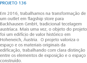 PROJETO 136 Em 2016, trabalhamos na transformação de um outlet em flagship store para Backhausen GmbH, tradicional tecelagem austríaca. Mais uma vez, o objeto do projeto foi um edifício de valor histórico em Hoheneich, Áustria. O projeto valoriza o espaço e os materiais originais da edificação, trabalhando com clara distinção entre os elementos de exposição e o espaço construído. 