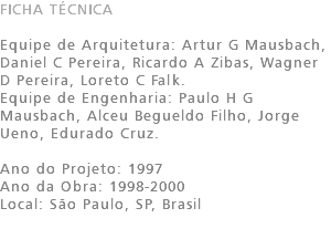 FICHA TÉCNICA Equipe de Arquitetura: Artur G Mausbach, Daniel C Pereira, Ricardo A Zibas, Wagner D Pereira, Loreto C Falk. Equipe de Engenharia: Paulo H G Mausbach, Alceu Begueldo Filho, Jorge Ueno, Edurado Cruz. Ano do Projeto: 1997 Ano da Obra: 1998-2000 Local: São Paulo, SP, Brasil 