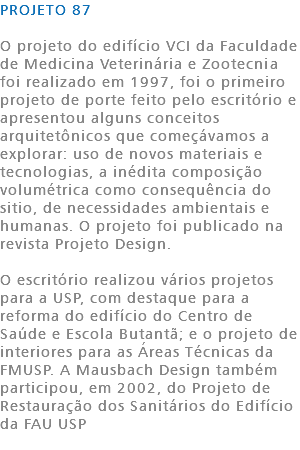 PROJETO 87 O projeto do edifício VCI da Faculdade de Medicina Veterinária e Zootecnia foi realizado em 1997, foi o primeiro projeto de porte feito pelo escritório e apresentou alguns conceitos arquitetônicos que começávamos a explorar: uso de novos materiais e tecnologias, a inédita composição volumétrica como consequência do sitio, de necessidades ambientais e humanas. O projeto foi publicado na revista Projeto Design. O escritório realizou vários projetos para a USP, com destaque para a reforma do edifício do Centro de Saúde e Escola Butantã; e o projeto de interiores para as Áreas Técnicas da FMUSP. A Mausbach Design também participou, em 2002, do Projeto de Restauração dos Sanitários do Edifício da FAU USP 