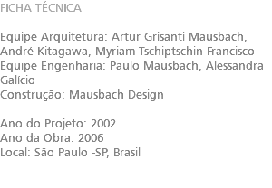 FICHA TÉCNICA Equipe Arquitetura: Artur Grisanti Mausbach​, André Kitagawa​, Myriam Tschiptschin Francisco Equipe Engenharia: Paulo Mausbach​, Alessandra Galício Construção: Mausbach Design Ano do Projeto: 2002 Ano da Obra: 2006 Local: São Paulo -SP, Brasil 