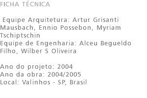 FICHA TÉCNICA Equipe Arquitetura: Artur Grisanti Mausbach, Ennio Possebon, Myriam Tschiptschin Equipe de Engenharia: Alceu Begueldo Filho, Wilber S Oliveira Ano do projeto: 2004 Ano da obra: 2004/2005 Local: Valinhos - SP, Brasil