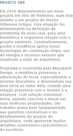 PROJETO 389 Em 2010 desenvolvemos um novo projeto em Alto de Pinheiros, num lote vizinho a um projeto do mestre Villanova Artigas. Esta situação foi determinante na definição da volumetria da nova casa, para uma harmônica e respeitosa relação com o projeto existente. Construtivamente, porém a residência aplica novas tecnologias de construção limpa, uso de energia e recursos naturais que atualizam a visão da arquitetura. Projetada e construída pela Mausbach Design, a residência preservou a arborização do local, especialmente o enorme abacateiro, e desenvolveu sua área sócia ao redor dela; criando uma relação prazerosa com o terreno e a natureza. Com solução estrutural mista, usando concreto e metal nas suas melhores propriedades. Um trabalho muito bem fundamentado nas questões construtivas e no detalhamento do projeto de arquitetura, onde aparecem muitos detalhes construtivos característicos do escritório. 