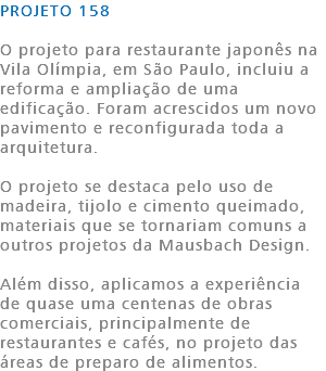 PROJETO 158 O projeto para restaurante japonês na Vila Olímpia, em São Paulo, incluiu a reforma e ampliação de uma edificação. Foram acrescidos um novo pavimento e reconfigurada toda a arquitetura. O projeto se destaca pelo uso de madeira, tijolo e cimento queimado, materiais que se tornariam comuns a outros projetos da Mausbach Design. Além disso, aplicamos a experiência de quase uma centenas de obras comerciais, principalmente de restaurantes e cafés, no projeto das áreas de preparo de alimentos. 