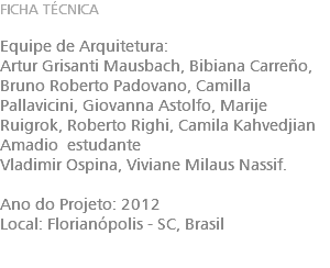 FICHA TÉCNICA Equipe de Arquitetura: Artur Grisanti Mausbach, Bibiana Carreño, Bruno Roberto Padovano, Camilla Pallavicini, Giovanna Astolfo, Marije Ruigrok, Roberto Righi, Camila Kahvedjian Amadio estudante Vladimir Ospina, Viviane Milaus Nassif. Ano do Projeto: 2012 Local: Florianópolis - SC, Brasil 