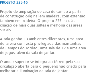 PROJETO 235-16 Projeto de ampliação de casa de campo a partir de construção original em madeira, com extensão também em madeira. O projeto 235 incluía a criação de mais duas suítes e melhoria das áreas sociais. A sala ganhou 3 ambientes diferentes, uma área de lareira com vista privilegiada das montanhas de Campos do Jordão, uma sala de TV e uma área de jogos, além da sala de jantar. O andar superior se integra ao térreo pela sua circulação aberta para o pequeno vão criado para melhorar a iluminação da sala de jantar.