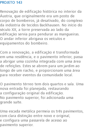 PROJETO 143 Renovação de edificação histórica no interior da Áustria, que originalmente era um posto de corpo de bombeiros, já desativado, do complexo da indústria de tecidos Backhausen. No início do século XX, a torre preservada ao lado da edificação servia para pendurar as mangueiras. O andar inferior abrigava os veículos e equipamentos do bombeiro. Com a renovação, a edificação é transformada em uma residência, e o pavimento inferior, passa a abrigar uma cozinha integrada com uma área de refeições. Estes se abrem para um jardim ao longo de um riacho, e proporcionam uma área para receber eventos da comunidade local. O pavimento térreo tem dois quartos e sala. Uma nova entrada foi planejada, restaurando a configuração original da edificação. No pavimento superior, foi adicionada uma grande suíte. Uma escada metálica permeia os três pavimentos, com clara distinção entre novo e original, e configura uma passarela de acesso ao pavimento superior. 