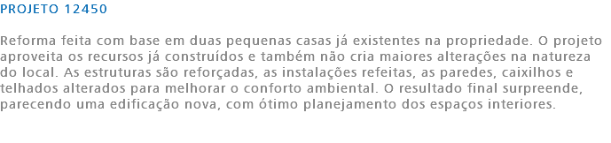 PROJETO 12450 Reforma feita com base em duas pequenas casas já existentes na propriedade. O projeto aproveita os recursos já construídos e também não cria maiores alterações na natureza do local. As estruturas são reforçadas, as instalações refeitas, as paredes, caixilhos e telhados alterados para melhorar o conforto ambiental. O resultado final surpreende, parecendo uma edificação nova, com ótimo planejamento dos espaços interiores. 