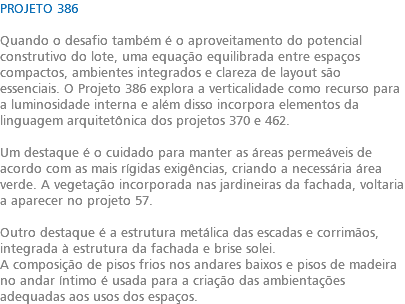 PROJETO 386 Quando o desafio também é o aproveitamento do potencial construtivo do lote, uma equação equilibrada entre espaços compactos, ambientes integrados e clareza de layout são essenciais. O Projeto 386 explora a verticalidade como recurso para a luminosidade interna e além disso incorpora elementos da linguagem arquitetônica dos projetos 370 e 462. Um destaque é o cuidado para manter as áreas permeáveis de acordo com as mais rígidas exigências, criando a necessária área verde. A vegetação incorporada nas jardineiras da fachada, voltaria a aparecer no projeto 57. Outro destaque é a estrutura metálica das escadas e corrimãos, integrada à estrutura da fachada e brise solei. A composição de pisos frios nos andares baixos e pisos de madeira no andar íntimo é usada para a criação das ambientações adequadas aos usos dos espaços.