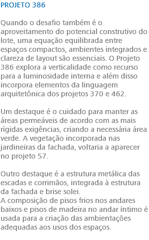 PROJETO 386 Quando o desafio também é o aproveitamento do potencial construtivo do lote, uma equação equilibrada entre espaços compactos, ambientes integrados e clareza de layout são essenciais. O Projeto 386 explora a verticalidade como recurso para a luminosidade interna e além disso incorpora elementos da linguagem arquitetônica dos projetos 370 e 462. Um destaque é o cuidado para manter as áreas permeáveis de acordo com as mais rígidas exigências, criando a necessária área verde. A vegetação incorporada nas jardineiras da fachada, voltaria a aparecer no projeto 57. Outro destaque é a estrutura metálica das escadas e corrimãos, integrada à estrutura da fachada e brise solei. A composição de pisos frios nos andares baixos e pisos de madeira no andar íntimo é usada para a criação das ambientações adequadas aos usos dos espaços. 