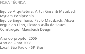 FICHA TÉCNICA Equipe Arquitetura: Artur Grisanti Mausbach​, Myriam Tschiptschin Equipe Engenharia: Paulo Mausbach​, Alceu Begueldo Filho​, Ricardo Avila de Souza Construção: Mausbach Design Ano do projeto: 2006 Ano da Obra 2008 Local: São Paulo - SP, Brasil