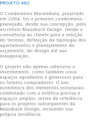 PROJETO 462 O Condomínio Marambaia, projetado em 2004, foi o primeiro condomínio planejado, desde sua concepção, pelo escritório Mausbach Design. Desde a consultoria ao cliente para a seleção do terreno, definição da tipologia dos apartamentos e planejamento do orçamento, do design até sua inauguração. O projeto não apenas valorizou o investimento, como também criou espaços agradáveis e generosos para os futuros compradores. O uso econômico dos elementos estruturais combinado com a estética precisa e espaços amplos, serviu de referência para os projetos subsequentes da Mausbach Design, incluindo sua própria residência. 