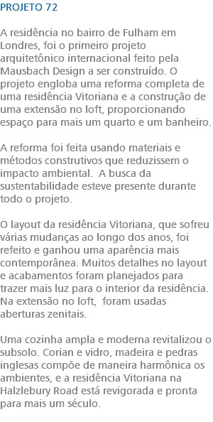 PROJETO 72 A residência no bairro de Fulham em Londres, foi o primeiro projeto arquitetônico internacional feito pela Mausbach Design a ser construído. O projeto engloba uma reforma completa de uma residência Vitoriana e a construção de uma extensão no loft, proporcionando espaço para mais um quarto e um banheiro. A reforma foi feita usando materiais e métodos construtivos que reduzissem o impacto ambiental. A busca da sustentabilidade esteve presente durante todo o projeto. O layout da residência Vitoriana, que sofreu várias mudanças ao longo dos anos, foi refeito e ganhou uma aparência mais contemporânea. Muitos detalhes no layout e acabamentos foram planejados para trazer mais luz para o interior da residência. Na extensão no loft, foram usadas aberturas zenitais. Uma cozinha ampla e moderna revitalizou o subsolo. Corian e vidro, madeira e pedras inglesas compõe de maneira harmônica os ambientes, e a residência Vitoriana na Halzlebury Road está revigorada e pronta para mais um século. 