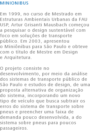 MINIONIBUS Em 1999, no curso de Mestrado em Estruturas Ambientais Urbanas da FAU USP, Artur Grisanti Mausbach começou a pesquisar o design sustentável com foco em soluções de transporte público. Em 2003, apresentou o Miniônibus para São Paulo e obteve com o título de Mestre em Design e Arquitetura. O projeto consiste no desenvolvimento, por meio da análise dos sistemas de transporte público de São Paulo e estudos de design, de uma proposta alternativa de organização do sistema, incorporando um novo tipo de veículo que busca subtrair os erros do sistema de transporte sobre pneus e preencher uma faixa de demanda pouco desenvolvida, a do sistema sobre pneus para poucos passageiros. 