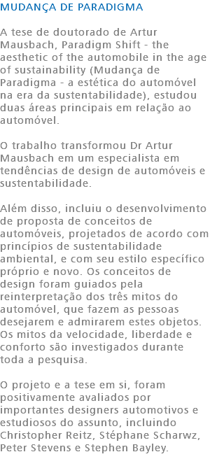 MUDANÇA DE PARADIGMA A tese de doutorado de Artur Mausbach, Paradigm Shift - the aesthetic of the automobile in the age of sustainability (Mudança de Paradigma - a estética do automóvel na era da sustentabilidade), estudou duas áreas principais em relação ao automóvel. O trabalho transformou Dr Artur Mausbach em um especialista em tendências de design de automóveis e sustentabilidade. Além disso, incluiu o desenvolvimento de proposta de conceitos de automóveis, projetados de acordo com princípios de sustentabilidade ambiental, e com seu estilo específico próprio e novo. Os conceitos de design foram guiados pela reinterpretação dos três mitos do automóvel, que fazem as pessoas desejarem e admirarem estes objetos. Os mitos da velocidade, liberdade e conforto são investigados durante toda a pesquisa. O projeto e a tese em si, foram positivamente avaliados por importantes designers automotivos e estudiosos do assunto, incluindo Christopher Reitz, Stéphane Scharwz, Peter Stevens e Stephen Bayley. 