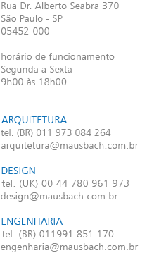 Rua Dr. Alberto Seabra 370 São Paulo - SP 05452-000 horário de funcionamento Segunda a Sexta 9h00 às 18h00 ARQUITETURA tel. (BR) 011 973 084 264 arquitetura@mausbach.com.br DESIGN tel. (UK) 00 44 780 9616 973 design@mausbach.com.br ENGENHARIA tel. (BR) 011 991 851 170 engenharia@mausbach.com.br 