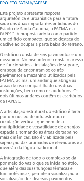 PROJETO FATMA/FAPESP Este projeto apresenta resposta arquitetônica e urbanística para a futura sede das duas importantes entidades do Estado de Santa Catarina, a FATMA e a FAPESC. A proposta adota como partido um edifício compacto, que se destaca do declive ao ocupar a parte baixa do terreno. O edifício consta de seis pavimentos e um mezanino. No piso inferior consta o acesso de funcionários e instalações de suporte, em seguida encontram-se os três pavimentos e mezanino utilizados pela FATMA, acima, um andar que abriga as áreas de uso compartilhado das duas instituições, bem como os auditórios. Os dois últimos andares contêm os escritórios da FAPESC. A articulação estrutural do edifício é feita por um núcleo de infraestrutura e circulação vertical, que permite a multiplicidade e versatilidade de arranjos espaciais, tornando as áreas de trabalho mais dinâmicas. Isto é viabilizada pela separação das prumadas de elevadores e a inversão da lógica tradicional. A integração de todo o complexo se dá por meio do vazio que se inicia no átrio, que além das suas funções térmicas e luminotécnicas, permite a visualização e socialização dos diversos pavimentos.