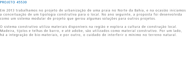 PROJETO 45530 Em 2013 trabalhamos no projeto de urbanização de uma praia no Norte da Bahia, e na ocasião iniciamos a conceituação de um tipologia construtiva para o local. No ano seguinte, a proposta foi desenvolvida como um sistema modular de projeto que gerou algumas soluções para outros projetos. O sistema construtivo utiliza materiais disponíveis na região e explora a cultura de construção local. Madeira, tijolos e telhas de barro, e até adobe, são utilizados como material construtivo. Por um lado, há a integração de bio-materiais, e por outro, o cuidado de interferir o mínimo no terreno natural. 