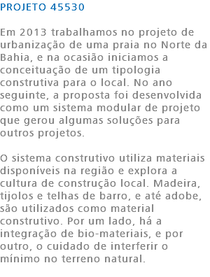 PROJETO 45530 Em 2013 trabalhamos no projeto de urbanização de uma praia no Norte da Bahia, e na ocasião iniciamos a conceituação de um tipologia construtiva para o local. No ano seguinte, a proposta foi desenvolvida como um sistema modular de projeto que gerou algumas soluções para outros projetos. O sistema construtivo utiliza materiais disponíveis na região e explora a cultura de construção local. Madeira, tijolos e telhas de barro, e até adobe, são utilizados como material construtivo. Por um lado, há a integração de bio-materiais, e por outro, o cuidado de interferir o mínimo no terreno natural. 