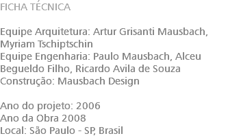 FICHA TÉCNICA Equipe Arquitetura: Artur Grisanti Mausbach​, Myriam Tschiptschin Equipe Engenharia: Paulo Mausbach​, Alceu Begueldo Filho​, Ricardo Avila de Souza Construção: Mausbach Design Ano do projeto: 2006 Ano da Obra 2008 Local: São Paulo - SP, Brasil