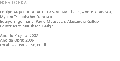 FICHA TÉCNICA Equipe Arquitetura: Artur Grisanti Mausbach​, André Kitagawa​, Myriam Tschiptschin Francisco Equipe Engenharia: Paulo Mausbach​, Alessandra Galício Construção: Mausbach Design Ano do Projeto: 2002 Ano da Obra: 2006 Local: São Paulo -SP, Brasil 