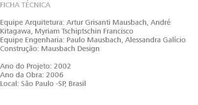 FICHA TÉCNICA Equipe Arquitetura: Artur Grisanti Mausbach​, André Kitagawa​, Myriam Tschiptschin Francisco Equipe Engenharia: Paulo Mausbach​, Alessandra Galício Construção: Mausbach Design Ano do Projeto: 2002 Ano da Obra: 2006 Local: São Paulo -SP, Brasil 