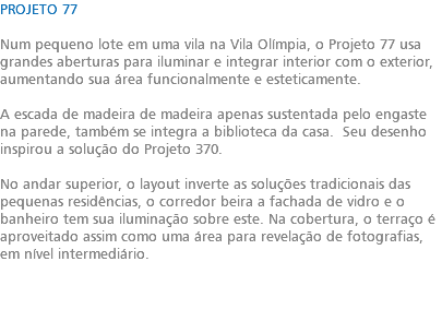 PROJETO 77 Num pequeno lote em uma vila na Vila Olímpia, o Projeto 77 usa grandes aberturas para iluminar e integrar interior com o exterior, aumentando sua área funcionalmente e esteticamente. A escada de madeira de madeira apenas sustentada pelo engaste na parede, também se integra a biblioteca da casa. Seu desenho inspirou a solução do Projeto 370. No andar superior, o layout inverte as soluções tradicionais das pequenas residências, o corredor beira a fachada de vidro e o banheiro tem sua iluminação sobre este. Na cobertura, o terraço é aproveitado assim como uma área para revelação de fotografias, em nível intermediário. 