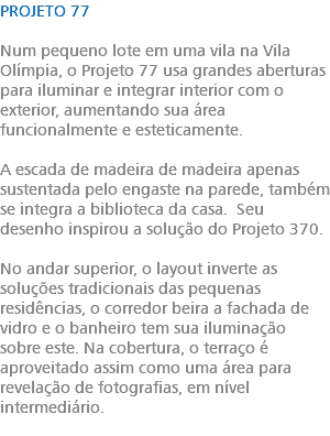 PROJETO 77 Num pequeno lote em uma vila na Vila Olímpia, o Projeto 77 usa grandes aberturas para iluminar e integrar interior com o exterior, aumentando sua área funcionalmente e esteticamente. A escada de madeira de madeira apenas sustentada pelo engaste na parede, também se integra a biblioteca da casa. Seu desenho inspirou a solução do Projeto 370. No andar superior, o layout inverte as soluções tradicionais das pequenas residências, o corredor beira a fachada de vidro e o banheiro tem sua iluminação sobre este. Na cobertura, o terraço é aproveitado assim como uma área para revelação de fotografias, em nível intermediário. 