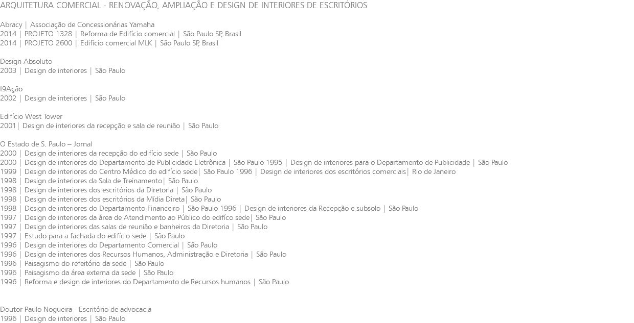 ARQUITETURA COMERCIAL - RENOVAÇÃO, AMPLIAÇÃO E DESIGN DE INTERIORES DE ESCRITÓRIOS Abracy | Associação de Concessionárias Yamaha 2014 | PROJETO 1328 | Reforma de Edifício comercial | São Paulo SP, Brasil 2014 | PROJETO 2600 | Edifício comercial MLK | São Paulo SP, Brasil Design Absoluto 2003 | Design de interiores | São Paulo I9Ação 2002 | Design de interiores | São Paulo Edifício West Tower 2001| Design de interiores da recepção e sala de reunião | São Paulo O Estado de S. Paulo – Jornal 2000 | Design de interiores da recepção do edifício sede | São Paulo 2000 | Design de interiores do Departamento de Publicidade Eletrônica | São Paulo 1995 | Design de interiores para o Departamento de Publicidade | São Paulo 1999 | Design de interiores do Centro Médico do edifício sede| São Paulo 1996 | Design de interiores dos escritórios comerciais| Rio de Janeiro 1998 | Design de interiores da Sala de Treinamento| São Paulo 1998 | Design de interiores dos escritórios da Diretoria | São Paulo 1998 | Design de interiores dos escritórios da Mídia Direta| São Paulo 1998 | Design de interiores do Departamento Financeiro | São Paulo 1996 | Design de interiores da Recepção e subsolo | São Paulo 1997 | Design de interiores da área de Atendimento ao Público do edifíco sede| São Paulo 1997 | Design de interiores das salas de reunião e banheiros da Diretoria | São Paulo 1997 | Estudo para a fachada do edifício sede | São Paulo 1996 | Design de interiores do Departamento Comercial | São Paulo 1996 | Design de interiores dos Recursos Humanos, Administração e Diretoria | São Paulo 1996 | Paisagismo do refeitório da sede | São Paulo 1996 | Paisagismo da área externa da sede | São Paulo 1996 | Reforma e design de interiores do Departamento de Recursos humanos | São Paulo Doutor Paulo Nogueira - Escritório de advocacia 1996 | Design de interiores | São Paulo