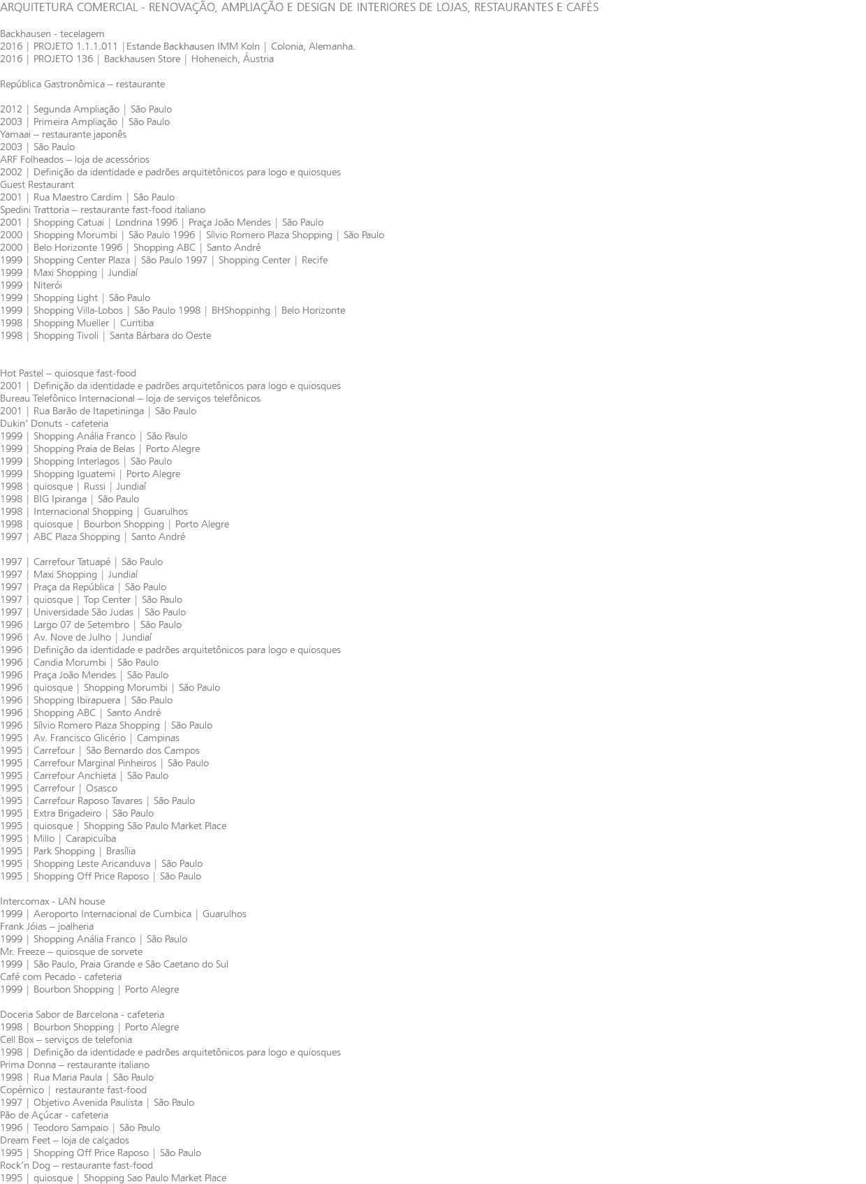 ARQUITETURA COMERCIAL - RENOVAÇÃO, AMPLIAÇÃO E DESIGN DE INTERIORES DE LOJAS, RESTAURANTES E CAFÉS Backhausen - tecelagem 2016 | PROJETO 1.1.1.011 |Estande Backhausen IMM Koln | Colonia, Alemanha. 2016 | PROJETO 136 | Backhausen Store | Hoheneich, Áustria República Gastronômica – restaurante 2012 | Segunda Ampliação | São Paulo 2003 | Primeira Ampliação | São Paulo Yamaai – restaurante japonês 2003 | São Paulo ARF Folheados – loja de acessórios 2002 | Definição da identidade e padrões arquitetônicos para logo e quiosques Guest Restaurant 2001 | Rua Maestro Cardim | São Paulo Spedini Trattoria – restaurante fast-food italiano 2001 | Shopping Catuai | Londrina 1996 | Praça João Mendes | São Paulo 2000 | Shopping Morumbi | São Paulo 1996 | Sílvio Romero Plaza Shopping | São Paulo 2000 | Belo Horizonte 1996 | Shopping ABC | Santo André 1999 | Shopping Center Plaza | São Paulo 1997 | Shopping Center | Recife 1999 | Maxi Shopping | Jundiaí 1999 | Niterói 1999 | Shopping Light | São Paulo 1999 | Shopping Villa-Lobos | São Paulo 1998 | BHShoppinhg | Belo Horizonte 1998 | Shopping Mueller | Curitiba 1998 | Shopping Tivoli | Santa Bárbara do Oeste Hot Pastel – quiosque fast-food 2001 | Definição da identidade e padrões arquitetônicos para logo e quiosques Bureau Telefônico Internacional – loja de serviços telefônicos 2001 | Rua Barão de Itapetininga | São Paulo Dukin’ Donuts - cafeteria 1999 | Shopping Anália Franco | São Paulo 1999 | Shopping Praia de Belas | Porto Alegre 1999 | Shopping Interlagos | São Paulo 1999 | Shopping Iguatemi | Porto Alegre 1998 | quiosque | Russi | Jundiaí 1998 | BIG Ipiranga | São Paulo 1998 | Internacional Shopping | Guarulhos 1998 | quiosque | Bourbon Shopping | Porto Alegre 1997 | ABC Plaza Shopping | Santo André 1997 | Carrefour Tatuapé | São Paulo 1997 | Maxi Shopping | Jundiaí 1997 | Praça da República | São Paulo 1997 | quiosque | Top Center | São Paulo 1997 | Universidade São Judas | São Paulo 1996 | Largo 07 de Setembro | São Paulo 1996 | Av. Nove de Julho | Jundiaí 1996 | Definição da identidade e padrões arquitetônicos para logo e quiosques 1996 | Candia Morumbi | São Paulo 1996 | Praça João Mendes | São Paulo 1996 | quiosque | Shopping Morumbi | São Paulo 1996 | Shopping Ibirapuera | São Paulo 1996 | Shopping ABC | Santo André 1996 | Sílvio Romero Plaza Shopping | São Paulo 1995 | Av. Francisco Glicério | Campinas 1995 | Carrefour | São Bernardo dos Campos 1995 | Carrefour Marginal Pinheiros | São Paulo 1995 | Carrefour Anchieta | São Paulo 1995 | Carrefour | Osasco 1995 | Carrefour Raposo Tavares | São Paulo 1995 | Extra Brigadeiro | São Paulo 1995 | quiosque | Shopping São Paulo Market Place 1995 | Millo | Carapicuíba 1995 | Park Shopping | Brasília 1995 | Shopping Leste Aricanduva | São Paulo 1995 | Shopping Off Price Raposo | São Paulo Intercomax - LAN house 1999 | Aeroporto Internacional de Cumbica | Guarulhos Frank Jóias – joalheria 1999 | Shopping Anália Franco | São Paulo Mr. Freeze – quiosque de sorvete 1999 | São Paulo, Praia Grande e São Caetano do Sul Café com Pecado - cafeteria 1999 | Bourbon Shopping | Porto Alegre Doceria Sabor de Barcelona - cafeteria 1998 | Bourbon Shopping | Porto Alegre Cell Box – serviços de telefonia 1998 | Definição da identidade e padrões arquitetônicos para logo e quiosques Prima Donna – restaurante italiano 1998 | Rua Maria Paula | São Paulo Copérnico | restaurante fast-food 1997 | Objetivo Avenida Paulista | São Paulo Pão de Açúcar - cafeteria 1996 | Teodoro Sampaio | São Paulo Dream Feet – loja de calçados 1995 | Shopping Off Price Raposo | São Paulo Rock’n Dog – restaurante fast-food 1995 | quiosque | Shopping Sao Paulo Market Place