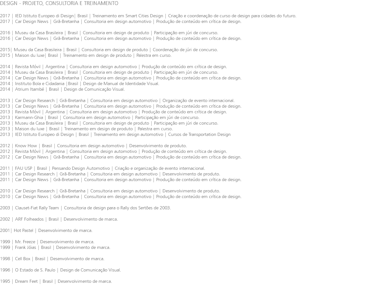 DESIGN - PROJETO, CONSULTORIA E TREINAMENTO 2017 | IED Istituto Europeo di Design| Brasil | Treinamento em Smart Cities Design | Criação e coordenação de curso de design para cidades do futuro. 2017 | Car Design News | Grã-Bretanha | Consultoria em design automotivo | Produção de conteúdo em crítica de design. 2016 | Museu da Casa Brasileira | Brasil | Consultoria em design de produto | Participação em júri de concurso. 2016 | Car Design News | Grã-Bretanha | Consultoria em design automotivo | Produção de conteúdo em crítica de design. 2015| Museu da Casa Brasileira | Brasil | Consultoria em design de produto | Coordenação de júri de concurso. 2015 | Maison du luxe| Brasil | Treinamento em design de produto | Palestra em curso. 2014 | Revista Móvil | Argentina | Consultoria em design automotivo | Produção de conteúdo em crítica de design. 2014 | Museu da Casa Brasileira | Brasil | Consultoria em design de produto | Participação em júri de concurso. 2014 | Car Design News | Grã-Bretanha | Consultoria em design automotivo | Produção de conteúdo em crítica de design. 2014 | Instituto Bola e Cidadania |Brasil | Design de Manual de Identidade Visual. 2014 | Atrium Itambé | Brasil | Design de Comunicação Visual. 2013 | Car Design Research | Grã-Bretanha | Consultoria em design automotivo | Organização de evento internacional. 2013 | Car Design News | Grã-Bretanha | Consultoria em design automotivo | Produção de conteúdo em crítica de design. 2013 | Revista Móvil | Argentina | Consultoria em design automotivo | Produção de conteúdo em crítica de design. 2013 | Karmann-Ghia | Brasil | Consultoria em design automotivo | Participação em júri de concurso. 2013 | Museu da Casa Brasileira | Brasil | Consultoria em design de produto | Participação em júri de concurso. 2013 | Maison du luxe | Brasil | Treinamento em design de produto | Palestra em curso. 2013 | IED Istituto Europeo di Design | Brasil | Treinamento em design automotivo | Cursos de Transportation Design 2012 | Know How | Brasil | Consultoria em design automotivo | Desenvolvimento de produto. 2012 | Revista Móvil | Argentina | Consultoria em design automotivo | Produção de conteúdo em crítica de design. 2012 | Car Design News | Grã-Bretanha | Consultoria em design automotivo | Produção de conteúdo em crítica de design. 2011 | FAU USP | Brasil | Pensando Design Automotivo | Criação e organização de evento internacional. 2011 | Car Design Research | Grã-Bretanha | Consultoria em design automotivo | Desenvolvimento de produto. 2011 | Car Design News | Grã-Bretanha | Consultoria em design automotivo | Produção de conteúdo em crítica de design. 2010 | Car Design Research | Grã-Bretanha | Consultoria em design automotivo | Desenvolvimento de produto. 2010 | Car Design News | Grã-Bretanha | Consultoria em design automotivo | Produção de conteúdo em crítica de design. 2003 | Clauset-Fiat Rally Team | Consultoria de design para o Rally dos Sertões de 2003. 2002 | ARF Folheados | Brasil | Desenvolvimento de marca. 2001| Hot Pastel | Desenvolvimento de marca. 1999 | Mr. Freeze | Desenvolvimento de marca. 1999 | Frank Jóias | Brasil | Desenvolvimento de marca. 1998 | Cell Box | Brasil | Desenvolvimento de marca. 1996 | O Estado de S. Paulo | Design de Comunicação Visual. 1995 | Dream Feet | Brasil | Desenvolvimento de marca. 