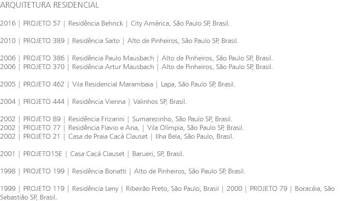 ARQUITETURA RESIDENCIAL 2016 | PROJETO 57 | Residência Behnck | City América, São Paulo SP, Brasil. 2010 | PROJETO 389 | Residência Saito | Alto de Pinheiros, São Paulo SP, Brasil. 2006 | PROJETO 386 | Residência Paulo Mausbach | Alto de Pinheiros, São Paulo SP, Brasil. 2006 | PROJETO 370 | Residência Artur Mausbach | Alto de Pinheiros, São Paulo SP, Brasil. 2005 | PROJETO 462 | Vila Residencial Marambaia | Lapa, São Paulo SP, Brasil. 2004 | PROJETO 444 | Residência Vienna | Valinhos SP, Brasil. 2002 | PROJETO 89 | Residência Frizarini | Sumarezinho, São Paulo SP, Brasil. 2002 | PROJETO 77 | Residência Flavio e Ana, | Vila Olímpia, São Paulo SP, Brasil. 2002 | PROJETO 21 | Casa de Praia Cacá Clauset | Ilha Bela, São Paulo, Brasil. 2001 | PROJETO15E | Casa Cacá Clauset | Barueri, SP, Brasil. 1998 | PROJETO 199 | Residência Bonatti | Alto de Pinheiros, São Paulo SP, Brasil. 1999 | PROJETO 119 | Residência Leny | Ribeirão Preto, São Paulo, Brasil | 2000 | PROJETO 79 | Boracéia, São Sebastião SP, Brasil.