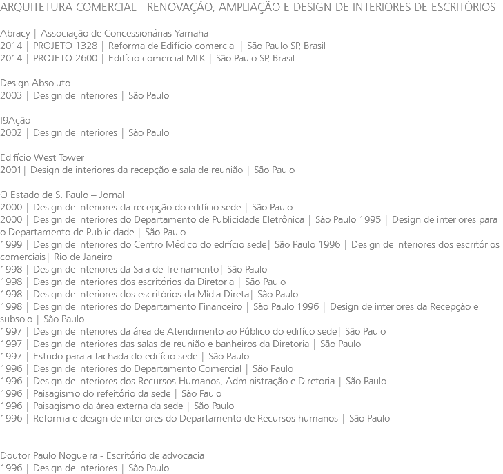 ARQUITETURA COMERCIAL - RENOVAÇÃO, AMPLIAÇÃO E DESIGN DE INTERIORES DE ESCRITÓRIOS Abracy | Associação de Concessionárias Yamaha 2014 | PROJETO 1328 | Reforma de Edifício comercial | São Paulo SP, Brasil 2014 | PROJETO 2600 | Edifício comercial MLK | São Paulo SP, Brasil Design Absoluto 2003 | Design de interiores | São Paulo I9Ação 2002 | Design de interiores | São Paulo Edifício West Tower 2001| Design de interiores da recepção e sala de reunião | São Paulo O Estado de S. Paulo – Jornal 2000 | Design de interiores da recepção do edifício sede | São Paulo 2000 | Design de interiores do Departamento de Publicidade Eletrônica | São Paulo 1995 | Design de interiores para o Departamento de Publicidade | São Paulo 1999 | Design de interiores do Centro Médico do edifício sede| São Paulo 1996 | Design de interiores dos escritórios comerciais| Rio de Janeiro 1998 | Design de interiores da Sala de Treinamento| São Paulo 1998 | Design de interiores dos escritórios da Diretoria | São Paulo 1998 | Design de interiores dos escritórios da Mídia Direta| São Paulo 1998 | Design de interiores do Departamento Financeiro | São Paulo 1996 | Design de interiores da Recepção e subsolo | São Paulo 1997 | Design de interiores da área de Atendimento ao Público do edifíco sede| São Paulo 1997 | Design de interiores das salas de reunião e banheiros da Diretoria | São Paulo 1997 | Estudo para a fachada do edifício sede | São Paulo 1996 | Design de interiores do Departamento Comercial | São Paulo 1996 | Design de interiores dos Recursos Humanos, Administração e Diretoria | São Paulo 1996 | Paisagismo do refeitório da sede | São Paulo 1996 | Paisagismo da área externa da sede | São Paulo 1996 | Reforma e design de interiores do Departamento de Recursos humanos | São Paulo Doutor Paulo Nogueira - Escritório de advocacia 1996 | Design de interiores | São Paulo