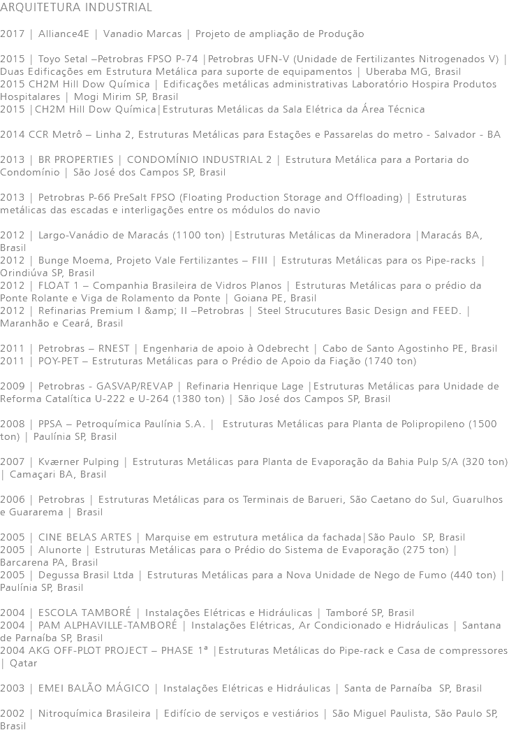 ARQUITETURA INDUSTRIAL 2017 | Alliance4E | Vanadio Marcas | Projeto de ampliação de Produção 2015 | Toyo Setal –Petrobras FPSO P-74 |Petrobras UFN-V (Unidade de Fertilizantes Nitrogenados V) |Duas Edificações em Estrutura Metálica para suporte de equipamentos | Uberaba MG, Brasil 2015 CH2M Hill Dow Química | Edificações metálicas administrativas Laboratório Hospira Produtos Hospitalares | Mogi Mirim SP, Brasil 2015 |CH2M Hill Dow Química|Estruturas Metálicas da Sala Elétrica da Área Técnica 2014 CCR Metrô – Linha 2, Estruturas Metálicas para Estações e Passarelas do metro - Salvador - BA 2013 | BR PROPERTIES | CONDOMÍNIO INDUSTRIAL 2 | Estrutura Metálica para a Portaria do Condomínio | São José dos Campos SP, Brasil 2013 | Petrobras P-66 PreSalt FPSO (Floating Production Storage and Offloading) | Estruturas metálicas das escadas e interligações entre os módulos do navio 2012 | Largo-Vanádio de Maracás (1100 ton) |Estruturas Metálicas da Mineradora |Maracás BA, Brasil 2012 | Bunge Moema, Projeto Vale Fertilizantes – FIII | Estruturas Metálicas para os Pipe-racks | Orindiúva SP, Brasil 2012 | FLOAT 1 – Companhia Brasileira de Vidros Planos | Estruturas Metálicas para o prédio da Ponte Rolante e Viga de Rolamento da Ponte | Goiana PE, Brasil 2012 | Refinarias Premium I &amp; II –Petrobras | Steel Strucutures Basic Design and FEED. | Maranhão e Ceará, Brasil 2011 | Petrobras – RNEST | Engenharia de apoio à Odebrecht | Cabo de Santo Agostinho PE, Brasil 2011 | POY-PET – Estruturas Metálicas para o Prédio de Apoio da Fiação (1740 ton) 2009 | Petrobras - GASVAP/REVAP | Refinaria Henrique Lage |Estruturas Metálicas para Unidade de Reforma Catalítica U-222 e U-264 (1380 ton) | São José dos Campos SP, Brasil 2008 | PPSA – Petroquímica Paulínia S.A. | Estruturas Metálicas para Planta de Polipropileno (1500 ton) | Paulínia SP, Brasil 2007 | Kværner Pulping | Estruturas Metálicas para Planta de Evaporação da Bahia Pulp S/A (320 ton) | Camaçari BA, Brasil 2006 | Petrobras | Estruturas Metálicas para os Terminais de Barueri, São Caetano do Sul, Guarulhos e Guararema | Brasil 2005 | CINE BELAS ARTES | Marquise em estrutura metálica da fachada|São Paulo SP, Brasil 2005 | Alunorte | Estruturas Metálicas para o Prédio do Sistema de Evaporação (275 ton) | Barcarena PA, Brasil 2005 | Degussa Brasil Ltda | Estruturas Metálicas para a Nova Unidade de Nego de Fumo (440 ton) | Paulínia SP, Brasil 2004 | ESCOLA TAMBORÉ | Instalações Elétricas e Hidráulicas | Tamboré SP, Brasil 2004 | PAM ALPHAVILLE-TAMBORÉ | Instalações Elétricas, Ar Condicionado e Hidráulicas | Santana de Parnaíba SP, Brasil 2004 AKG OFF-PLOT PROJECT – PHASE 1ª |Estruturas Metálicas do Pipe-rack e Casa de compressores | Qatar 2003 | EMEI BALÃO MÁGICO | Instalações Elétricas e Hidráulicas | Santa de Parnaíba SP, Brasil 2002 | Nitroquímica Brasileira | Edifício de serviços e vestiários | São Miguel Paulista, São Paulo SP, Brasil 