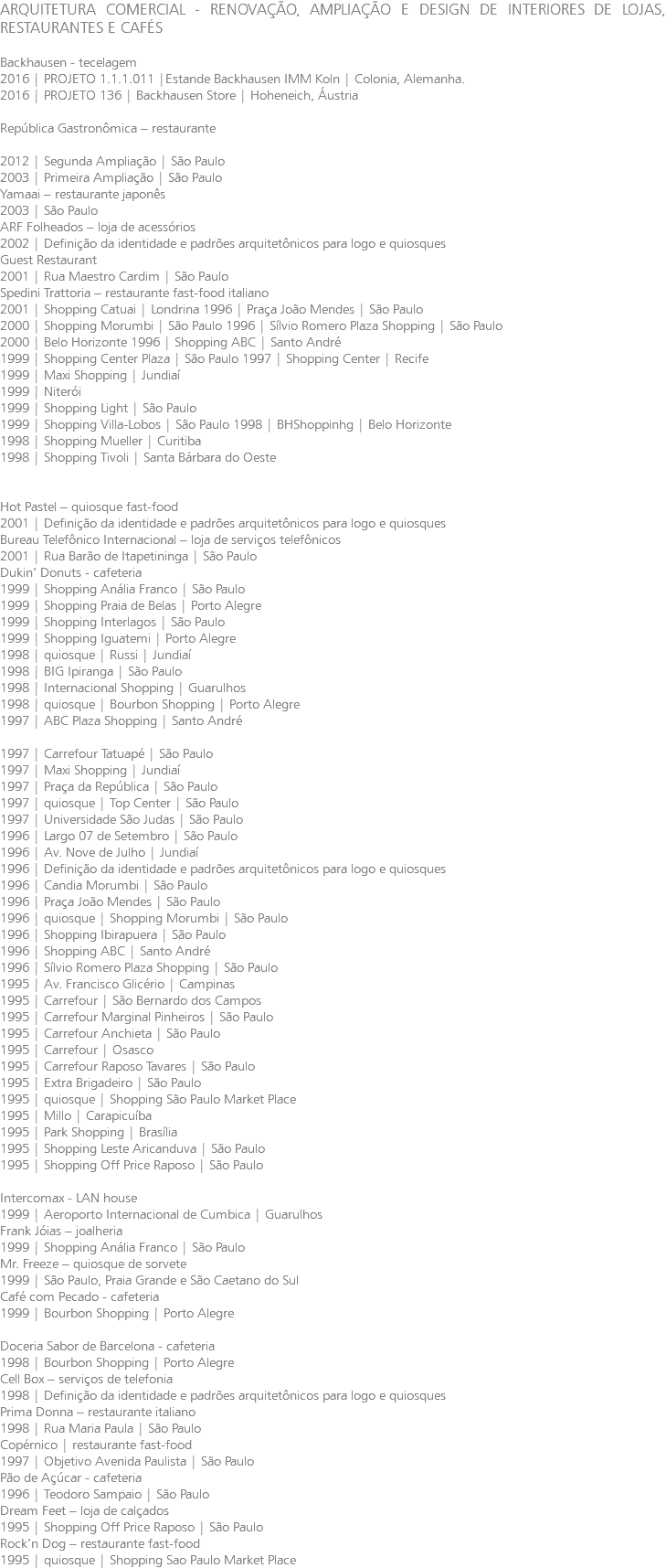 ARQUITETURA COMERCIAL - RENOVAÇÃO, AMPLIAÇÃO E DESIGN DE INTERIORES DE LOJAS, RESTAURANTES E CAFÉS Backhausen - tecelagem 2016 | PROJETO 1.1.1.011 |Estande Backhausen IMM Koln | Colonia, Alemanha. 2016 | PROJETO 136 | Backhausen Store | Hoheneich, Áustria República Gastronômica – restaurante 2012 | Segunda Ampliação | São Paulo 2003 | Primeira Ampliação | São Paulo Yamaai – restaurante japonês 2003 | São Paulo ARF Folheados – loja de acessórios 2002 | Definição da identidade e padrões arquitetônicos para logo e quiosques Guest Restaurant 2001 | Rua Maestro Cardim | São Paulo Spedini Trattoria – restaurante fast-food italiano 2001 | Shopping Catuai | Londrina 1996 | Praça João Mendes | São Paulo 2000 | Shopping Morumbi | São Paulo 1996 | Sílvio Romero Plaza Shopping | São Paulo 2000 | Belo Horizonte 1996 | Shopping ABC | Santo André 1999 | Shopping Center Plaza | São Paulo 1997 | Shopping Center | Recife 1999 | Maxi Shopping | Jundiaí 1999 | Niterói 1999 | Shopping Light | São Paulo 1999 | Shopping Villa-Lobos | São Paulo 1998 | BHShoppinhg | Belo Horizonte 1998 | Shopping Mueller | Curitiba 1998 | Shopping Tivoli | Santa Bárbara do Oeste Hot Pastel – quiosque fast-food 2001 | Definição da identidade e padrões arquitetônicos para logo e quiosques Bureau Telefônico Internacional – loja de serviços telefônicos 2001 | Rua Barão de Itapetininga | São Paulo Dukin’ Donuts - cafeteria 1999 | Shopping Anália Franco | São Paulo 1999 | Shopping Praia de Belas | Porto Alegre 1999 | Shopping Interlagos | São Paulo 1999 | Shopping Iguatemi | Porto Alegre 1998 | quiosque | Russi | Jundiaí 1998 | BIG Ipiranga | São Paulo 1998 | Internacional Shopping | Guarulhos 1998 | quiosque | Bourbon Shopping | Porto Alegre 1997 | ABC Plaza Shopping | Santo André 1997 | Carrefour Tatuapé | São Paulo 1997 | Maxi Shopping | Jundiaí 1997 | Praça da República | São Paulo 1997 | quiosque | Top Center | São Paulo 1997 | Universidade São Judas | São Paulo 1996 | Largo 07 de Setembro | São Paulo 1996 | Av. Nove de Julho | Jundiaí 1996 | Definição da identidade e padrões arquitetônicos para logo e quiosques 1996 | Candia Morumbi | São Paulo 1996 | Praça João Mendes | São Paulo 1996 | quiosque | Shopping Morumbi | São Paulo 1996 | Shopping Ibirapuera | São Paulo 1996 | Shopping ABC | Santo André 1996 | Sílvio Romero Plaza Shopping | São Paulo 1995 | Av. Francisco Glicério | Campinas 1995 | Carrefour | São Bernardo dos Campos 1995 | Carrefour Marginal Pinheiros | São Paulo 1995 | Carrefour Anchieta | São Paulo 1995 | Carrefour | Osasco 1995 | Carrefour Raposo Tavares | São Paulo 1995 | Extra Brigadeiro | São Paulo 1995 | quiosque | Shopping São Paulo Market Place 1995 | Millo | Carapicuíba 1995 | Park Shopping | Brasília 1995 | Shopping Leste Aricanduva | São Paulo 1995 | Shopping Off Price Raposo | São Paulo Intercomax - LAN house 1999 | Aeroporto Internacional de Cumbica | Guarulhos Frank Jóias – joalheria 1999 | Shopping Anália Franco | São Paulo Mr. Freeze – quiosque de sorvete 1999 | São Paulo, Praia Grande e São Caetano do Sul Café com Pecado - cafeteria 1999 | Bourbon Shopping | Porto Alegre Doceria Sabor de Barcelona - cafeteria 1998 | Bourbon Shopping | Porto Alegre Cell Box – serviços de telefonia 1998 | Definição da identidade e padrões arquitetônicos para logo e quiosques Prima Donna – restaurante italiano 1998 | Rua Maria Paula | São Paulo Copérnico | restaurante fast-food 1997 | Objetivo Avenida Paulista | São Paulo Pão de Açúcar - cafeteria 1996 | Teodoro Sampaio | São Paulo Dream Feet – loja de calçados 1995 | Shopping Off Price Raposo | São Paulo Rock’n Dog – restaurante fast-food 1995 | quiosque | Shopping Sao Paulo Market Place