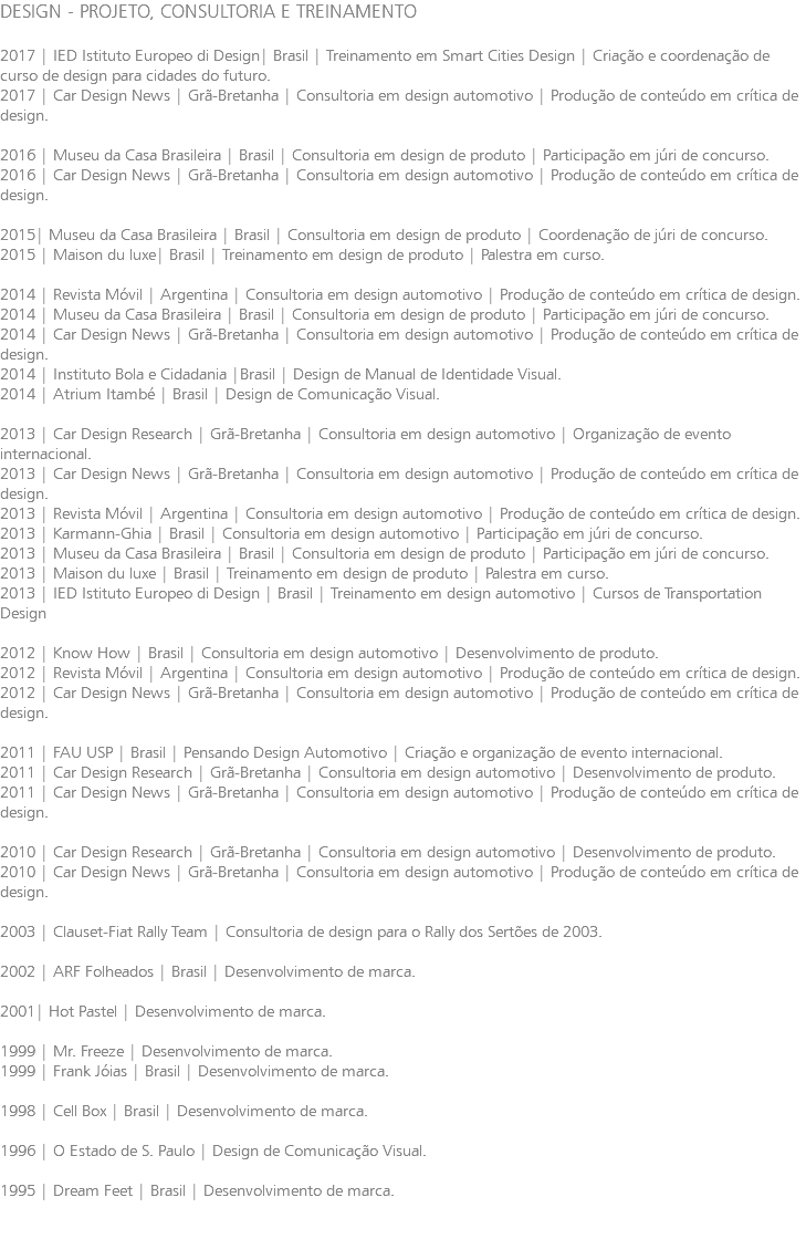 DESIGN - PROJETO, CONSULTORIA E TREINAMENTO 2017 | IED Istituto Europeo di Design| Brasil | Treinamento em Smart Cities Design | Criação e coordenação de curso de design para cidades do futuro. 2017 | Car Design News | Grã-Bretanha | Consultoria em design automotivo | Produção de conteúdo em crítica de design. 2016 | Museu da Casa Brasileira | Brasil | Consultoria em design de produto | Participação em júri de concurso. 2016 | Car Design News | Grã-Bretanha | Consultoria em design automotivo | Produção de conteúdo em crítica de design. 2015| Museu da Casa Brasileira | Brasil | Consultoria em design de produto | Coordenação de júri de concurso. 2015 | Maison du luxe| Brasil | Treinamento em design de produto | Palestra em curso. 2014 | Revista Móvil | Argentina | Consultoria em design automotivo | Produção de conteúdo em crítica de design. 2014 | Museu da Casa Brasileira | Brasil | Consultoria em design de produto | Participação em júri de concurso. 2014 | Car Design News | Grã-Bretanha | Consultoria em design automotivo | Produção de conteúdo em crítica de design. 2014 | Instituto Bola e Cidadania |Brasil | Design de Manual de Identidade Visual. 2014 | Atrium Itambé | Brasil | Design de Comunicação Visual. 2013 | Car Design Research | Grã-Bretanha | Consultoria em design automotivo | Organização de evento internacional. 2013 | Car Design News | Grã-Bretanha | Consultoria em design automotivo | Produção de conteúdo em crítica de design. 2013 | Revista Móvil | Argentina | Consultoria em design automotivo | Produção de conteúdo em crítica de design. 2013 | Karmann-Ghia | Brasil | Consultoria em design automotivo | Participação em júri de concurso. 2013 | Museu da Casa Brasileira | Brasil | Consultoria em design de produto | Participação em júri de concurso. 2013 | Maison du luxe | Brasil | Treinamento em design de produto | Palestra em curso. 2013 | IED Istituto Europeo di Design | Brasil | Treinamento em design automotivo | Cursos de Transportation Design 2012 | Know How | Brasil | Consultoria em design automotivo | Desenvolvimento de produto. 2012 | Revista Móvil | Argentina | Consultoria em design automotivo | Produção de conteúdo em crítica de design. 2012 | Car Design News | Grã-Bretanha | Consultoria em design automotivo | Produção de conteúdo em crítica de design. 2011 | FAU USP | Brasil | Pensando Design Automotivo | Criação e organização de evento internacional. 2011 | Car Design Research | Grã-Bretanha | Consultoria em design automotivo | Desenvolvimento de produto. 2011 | Car Design News | Grã-Bretanha | Consultoria em design automotivo | Produção de conteúdo em crítica de design. 2010 | Car Design Research | Grã-Bretanha | Consultoria em design automotivo | Desenvolvimento de produto. 2010 | Car Design News | Grã-Bretanha | Consultoria em design automotivo | Produção de conteúdo em crítica de design. 2003 | Clauset-Fiat Rally Team | Consultoria de design para o Rally dos Sertões de 2003. 2002 | ARF Folheados | Brasil | Desenvolvimento de marca. 2001| Hot Pastel | Desenvolvimento de marca. 1999 | Mr. Freeze | Desenvolvimento de marca. 1999 | Frank Jóias | Brasil | Desenvolvimento de marca. 1998 | Cell Box | Brasil | Desenvolvimento de marca. 1996 | O Estado de S. Paulo | Design de Comunicação Visual. 1995 | Dream Feet | Brasil | Desenvolvimento de marca. 