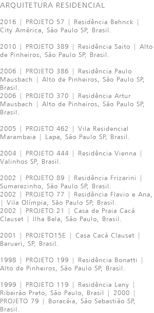 ARQUITETURA RESIDENCIAL 2016 | PROJETO 57 | Residência Behnck | City América, São Paulo SP, Brasil. 2010 | PROJETO 389 | Residência Saito | Alto de Pinheiros, São Paulo SP, Brasil. 2006 | PROJETO 386 | Residência Paulo Mausbach | Alto de Pinheiros, São Paulo SP, Brasil. 2006 | PROJETO 370 | Residência Artur Mausbach | Alto de Pinheiros, São Paulo SP, Brasil. 2005 | PROJETO 462 | Vila Residencial Marambaia | Lapa, São Paulo SP, Brasil. 2004 | PROJETO 444 | Residência Vienna | Valinhos SP, Brasil. 2002 | PROJETO 89 | Residência Frizarini | Sumarezinho, São Paulo SP, Brasil. 2002 | PROJETO 77 | Residência Flavio e Ana, | Vila Olímpia, São Paulo SP, Brasil. 2002 | PROJETO 21 | Casa de Praia Cacá Clauset | Ilha Bela, São Paulo, Brasil. 2001 | PROJETO15E | Casa Cacá Clauset | Barueri, SP, Brasil. 1998 | PROJETO 199 | Residência Bonatti | Alto de Pinheiros, São Paulo SP, Brasil. 1999 | PROJETO 119 | Residência Leny | Ribeirão Preto, São Paulo, Brasil | 2000 | PROJETO 79 | Boracéia, São Sebastião SP, Brasil.