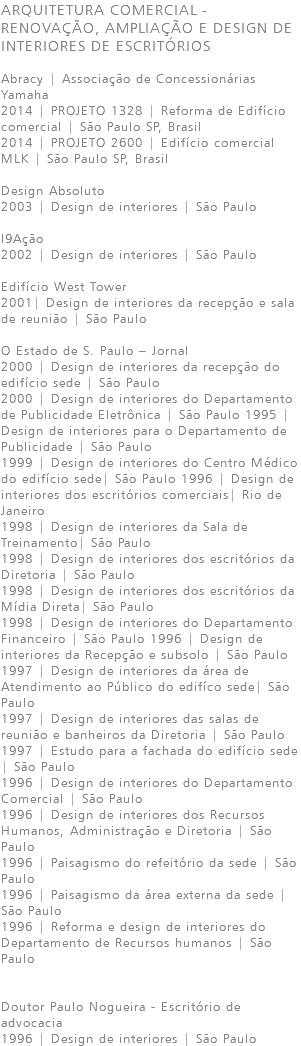 ARQUITETURA COMERCIAL - RENOVAÇÃO, AMPLIAÇÃO E DESIGN DE INTERIORES DE ESCRITÓRIOS Abracy | Associação de Concessionárias Yamaha 2014 | PROJETO 1328 | Reforma de Edifício comercial | São Paulo SP, Brasil 2014 | PROJETO 2600 | Edifício comercial MLK | São Paulo SP, Brasil Design Absoluto 2003 | Design de interiores | São Paulo I9Ação 2002 | Design de interiores | São Paulo Edifício West Tower 2001| Design de interiores da recepção e sala de reunião | São Paulo O Estado de S. Paulo – Jornal 2000 | Design de interiores da recepção do edifício sede | São Paulo 2000 | Design de interiores do Departamento de Publicidade Eletrônica | São Paulo 1995 | Design de interiores para o Departamento de Publicidade | São Paulo 1999 | Design de interiores do Centro Médico do edifício sede| São Paulo 1996 | Design de interiores dos escritórios comerciais| Rio de Janeiro 1998 | Design de interiores da Sala de Treinamento| São Paulo 1998 | Design de interiores dos escritórios da Diretoria | São Paulo 1998 | Design de interiores dos escritórios da Mídia Direta| São Paulo 1998 | Design de interiores do Departamento Financeiro | São Paulo 1996 | Design de interiores da Recepção e subsolo | São Paulo 1997 | Design de interiores da área de Atendimento ao Público do edifíco sede| São Paulo 1997 | Design de interiores das salas de reunião e banheiros da Diretoria | São Paulo 1997 | Estudo para a fachada do edifício sede | São Paulo 1996 | Design de interiores do Departamento Comercial | São Paulo 1996 | Design de interiores dos Recursos Humanos, Administração e Diretoria | São Paulo 1996 | Paisagismo do refeitório da sede | São Paulo 1996 | Paisagismo da área externa da sede | São Paulo 1996 | Reforma e design de interiores do Departamento de Recursos humanos | São Paulo Doutor Paulo Nogueira - Escritório de advocacia 1996 | Design de interiores | São Paulo