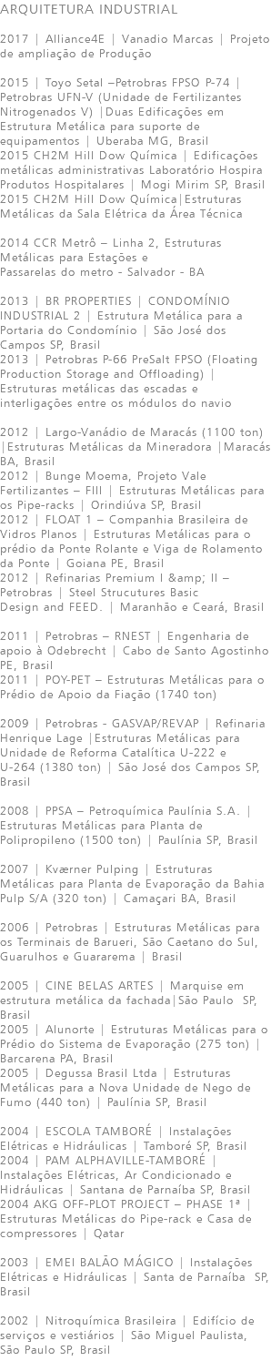 ARQUITETURA INDUSTRIAL 2017 | Alliance4E | Vanadio Marcas | Projeto de ampliação de Produção 2015 | Toyo Setal –Petrobras FPSO P-74 | Petrobras UFN-V (Unidade de Fertilizantes Nitrogenados V) |Duas Edificações em Estrutura Metálica para suporte de equipamentos | Uberaba MG, Brasil 2015 CH2M Hill Dow Química | Edificações metálicas administrativas Laboratório Hospira Produtos Hospitalares | Mogi Mirim SP, Brasil 2015 CH2M Hill Dow Química|Estruturas Metálicas da Sala Elétrica da Área Técnica 2014 CCR Metrô – Linha 2, Estruturas Metálicas para Estações e Passarelas do metro - Salvador - BA 2013 | BR PROPERTIES | CONDOMÍNIO INDUSTRIAL 2 | Estrutura Metálica para a Portaria do Condomínio | São José dos Campos SP, Brasil 2013 | Petrobras P-66 PreSalt FPSO (Floating Production Storage and Offloading) | Estruturas metálicas das escadas e interligações entre os módulos do navio 2012 | Largo-Vanádio de Maracás (1100 ton) |Estruturas Metálicas da Mineradora |Maracás BA, Brasil 2012 | Bunge Moema, Projeto Vale Fertilizantes – FIII | Estruturas Metálicas para os Pipe-racks | Orindiúva SP, Brasil 2012 | FLOAT 1 – Companhia Brasileira de Vidros Planos | Estruturas Metálicas para o prédio da Ponte Rolante e Viga de Rolamento da Ponte | Goiana PE, Brasil 2012 | Refinarias Premium I &amp; II –Petrobras | Steel Strucutures Basic Design and FEED. | Maranhão e Ceará, Brasil 2011 | Petrobras – RNEST | Engenharia de apoio à Odebrecht | Cabo de Santo Agostinho PE, Brasil 2011 | POY-PET – Estruturas Metálicas para o Prédio de Apoio da Fiação (1740 ton) 2009 | Petrobras - GASVAP/REVAP | Refinaria Henrique Lage |Estruturas Metálicas para Unidade de Reforma Catalítica U-222 e U-264 (1380 ton) | São José dos Campos SP, Brasil 2008 | PPSA – Petroquímica Paulínia S.A. | Estruturas Metálicas para Planta de Polipropileno (1500 ton) | Paulínia SP, Brasil 2007 | Kværner Pulping | Estruturas Metálicas para Planta de Evaporação da Bahia Pulp S/A (320 ton) | Camaçari BA, Brasil 2006 | Petrobras | Estruturas Metálicas para os Terminais de Barueri, São Caetano do Sul, Guarulhos e Guararema | Brasil 2005 | CINE BELAS ARTES | Marquise em estrutura metálica da fachada|São Paulo SP, Brasil 2005 | Alunorte | Estruturas Metálicas para o Prédio do Sistema de Evaporação (275 ton) | Barcarena PA, Brasil 2005 | Degussa Brasil Ltda | Estruturas Metálicas para a Nova Unidade de Nego de Fumo (440 ton) | Paulínia SP, Brasil 2004 | ESCOLA TAMBORÉ | Instalações Elétricas e Hidráulicas | Tamboré SP, Brasil 2004 | PAM ALPHAVILLE-TAMBORÉ | Instalações Elétricas, Ar Condicionado e Hidráulicas | Santana de Parnaíba SP, Brasil 2004 AKG OFF-PLOT PROJECT – PHASE 1ª |Estruturas Metálicas do Pipe-rack e Casa de compressores | Qatar 2003 | EMEI BALÃO MÁGICO | Instalações Elétricas e Hidráulicas | Santa de Parnaíba SP, Brasil 2002 | Nitroquímica Brasileira | Edifício de serviços e vestiários | São Miguel Paulista, São Paulo SP, Brasil 