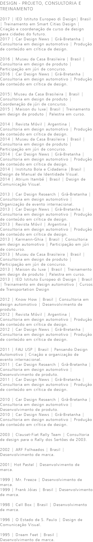 DESIGN - PROJETO, CONSULTORIA E TREINAMENTO 2017 | IED Istituto Europeo di Design| Brasil | Treinamento em Smart Cities Design | Criação e coordenação de curso de design para cidades do futuro. 2017 | Car Design News | Grã-Bretanha | Consultoria em design automotivo | Produção de conteúdo em crítica de design. 2016 | Museu da Casa Brasileira | Brasil | Consultoria em design de produto | Participação em júri de concurso. 2016 | Car Design News | Grã-Bretanha | Consultoria em design automotivo | Produção de conteúdo em crítica de design. 2015| Museu da Casa Brasileira | Brasil | Consultoria em design de produto | Coordenação de júri de concurso. 2015 | Maison du luxe| Brasil | Treinamento em design de produto | Palestra em curso. 2014 | Revista Móvil | Argentina | Consultoria em design automotivo | Produção de conteúdo em crítica de design. 2014 | Museu da Casa Brasileira | Brasil | Consultoria em design de produto | Participação em júri de concurso. 2014 | Car Design News | Grã-Bretanha | Consultoria em design automotivo | Produção de conteúdo em crítica de design. 2014 | Instituto Bola e Cidadania |Brasil | Design de Manual de Identidade Visual. 2014 | Atrium Itambé | Brasil | Design de Comunicação Visual. 2013 | Car Design Research | Grã-Bretanha | Consultoria em design automotivo | Organização de evento internacional. 2013 | Car Design News | Grã-Bretanha | Consultoria em design automotivo | Produção de conteúdo em crítica de design. 2013 | Revista Móvil | Argentina | Consultoria em design automotivo | Produção de conteúdo em crítica de design. 2013 | Karmann-Ghia | Brasil | Consultoria em design automotivo | Participação em júri de concurso. 2013 | Museu da Casa Brasileira | Brasil | Consultoria em design de produto | Participação em júri de concurso. 2013 | Maison du luxe | Brasil | Treinamento em design de produto | Palestra em curso. 2013 | IED Istituto Europeo di Design | Brasil | Treinamento em design automotivo | Cursos de Transportation Design 2012 | Know How | Brasil | Consultoria em design automotivo | Desenvolvimento de produto. 2012 | Revista Móvil | Argentina | Consultoria em design automotivo | Produção de conteúdo em crítica de design. 2012 | Car Design News | Grã-Bretanha | Consultoria em design automotivo | Produção de conteúdo em crítica de design. 2011 | FAU USP | Brasil | Pensando Design Automotivo | Criação e organização de evento internacional. 2011 | Car Design Research | Grã-Bretanha | Consultoria em design automotivo | Desenvolvimento de produto. 2011 | Car Design News | Grã-Bretanha | Consultoria em design automotivo | Produção de conteúdo em crítica de design. 2010 | Car Design Research | Grã-Bretanha | Consultoria em design automotivo | Desenvolvimento de produto. 2010 | Car Design News | Grã-Bretanha | Consultoria em design automotivo | Produção de conteúdo em crítica de design. 2003 | Clauset-Fiat Rally Team | Consultoria de design para o Rally dos Sertões de 2003. 2002 | ARF Folheados | Brasil | Desenvolvimento de marca. 2001| Hot Pastel | Desenvolvimento de marca. 1999 | Mr. Freeze | Desenvolvimento de marca. 1999 | Frank Jóias | Brasil | Desenvolvimento de marca. 1998 | Cell Box | Brasil | Desenvolvimento de marca. 1996 | O Estado de S. Paulo | Design de Comunicação Visual. 1995 | Dream Feet | Brasil | Desenvolvimento de marca. 