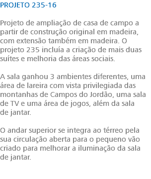 PROJETO 235-16 Projeto de ampliação de casa de campo a partir de construção original em madeira, com extensão também em madeira. O projeto 235 incluía a criação de mais duas suítes e melhoria das áreas sociais. A sala ganhou 3 ambientes diferentes, uma área de lareira com vista privilegiada das montanhas de Campos do Jordão, uma sala de TV e uma área de jogos, além da sala de jantar. O andar superior se integra ao térreo pela sua circulação aberta para o pequeno vão criado para melhorar a iluminação da sala de jantar. 