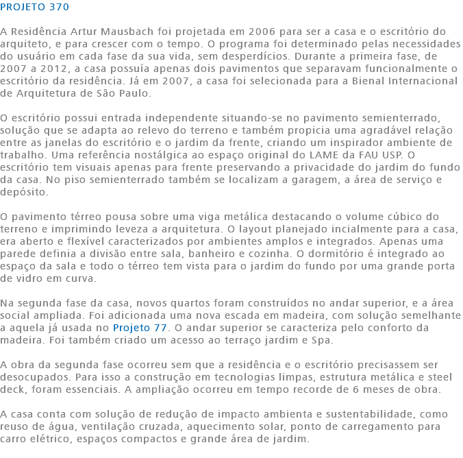 PROJETO 370 A Residência Artur Mausbach foi projetada em 2006 para ser a casa e o escritório do arquiteto, e para crescer com o tempo. O programa foi determinado pelas necessidades do usuário em cada fase da sua vida, sem desperdícios. Durante a primeira fase, de 2007 a 2012, a casa possuía apenas dois pavimentos que separavam funcionalmente o escritório da residência. Já em 2007, a casa foi selecionada para a Bienal Internacional de Arquitetura de São Paulo. O escritório possui entrada independente situando-se no pavimento semienterrado, solução que se adapta ao relevo do terreno e também propicia uma agradável relação entre as janelas do escritório e o jardim da frente, criando um inspirador ambiente de trabalho. Uma referência nostálgica ao espaço original do LAME da FAU USP. O escritório tem visuais apenas para frente preservando a privacidade do jardim do fundo da casa. No piso semienterrado também se localizam a garagem, a área de serviço e depósito. O pavimento térreo pousa sobre uma viga metálica destacando o volume cúbico do terreno e imprimindo leveza a arquitetura. O layout planejado incialmente para a casa, era aberto e flexível caracterizados por ambientes amplos e integrados. Apenas uma parede definia a divisão entre sala, banheiro e cozinha. O dormitório é integrado ao espaço da sala e todo o térreo tem vista para o jardim do fundo por uma grande porta de vidro em curva. Na segunda fase da casa, novos quartos foram construídos no andar superior, e a área social ampliada. Foi adicionada uma nova escada em madeira, com solução semelhante a aquela já usada no Projeto 77. O andar superior se caracteriza pelo conforto da madeira. Foi também criado um acesso ao terraço jardim e Spa. A obra da segunda fase ocorreu sem que a residência e o escritório precisassem ser desocupados. Para isso a construção em tecnologias limpas, estrutura metálica e steel deck, foram essenciais. A ampliação ocorreu em tempo recorde de 6 meses de obra. A casa conta com solução de redução de impacto ambienta e sustentabilidade, como reuso de água, ventilação cruzada, aquecimento solar, ponto de carregamento para carro elétrico, espaços compactos e grande área de jardim. 