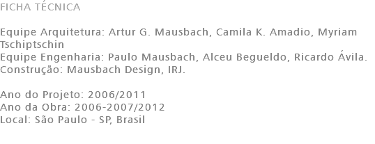 FICHA TÉCNICA Equipe Arquitetura: Artur G. Mausbach, Camila K. Amadio, Myriam Tschiptschin Equipe Engenharia: Paulo Mausbach, Alceu Begueldo, Ricardo Ávila. Construção: Mausbach Design, IRJ. Ano do Projeto: 2006/2011 Ano da Obra: 2006-2007/2012 Local: São Paulo - SP, Brasil 