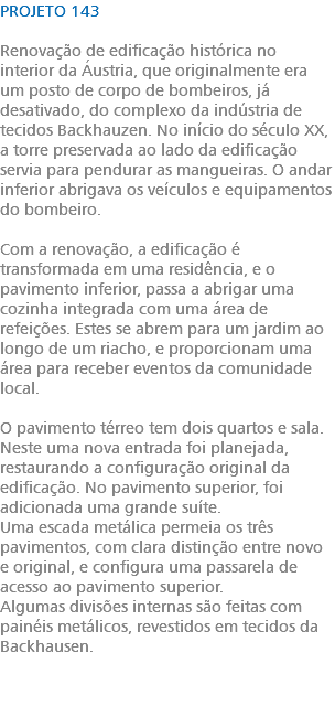 PROJETO 143 Renovação de edificação histórica no interior da Áustria, que originalmente era um posto de corpo de bombeiros, já desativado, do complexo da indústria de tecidos Backhauzen. No início do século XX, a torre preservada ao lado da edificação servia para pendurar as mangueiras. O andar inferior abrigava os veículos e equipamentos do bombeiro. Com a renovação, a edificação é transformada em uma residência, e o pavimento inferior, passa a abrigar uma cozinha integrada com uma área de refeições. Estes se abrem para um jardim ao longo de um riacho, e proporcionam uma área para receber eventos da comunidade local. O pavimento térreo tem dois quartos e sala. Neste uma nova entrada foi planejada, restaurando a configuração original da edificação. No pavimento superior, foi adicionada uma grande suíte. Uma escada metálica permeia os três pavimentos, com clara distinção entre novo e original, e configura uma passarela de acesso ao pavimento superior. Algumas divisões internas são feitas com painéis metálicos, revestidos em tecidos da Backhausen. 