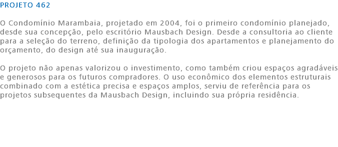 PROJETO 462 O Condomínio Marambaia, projetado em 2004, foi o primeiro condomínio planejado, desde sua concepção, pelo escritório Mausbach Design. Desde a consultoria ao cliente para a seleção do terreno, definição da tipologia dos apartamentos e planejamento do orçamento, do design até sua inauguração. O projeto não apenas valorizou o investimento, como também criou espaços agradáveis e generosos para os futuros compradores. O uso econômico dos elementos estruturais combinado com a estética precisa e espaços amplos, serviu de referência para os projetos subsequentes da Mausbach Design, incluindo sua própria residência. 