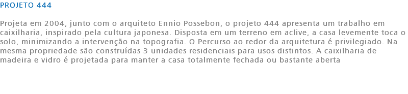 PROJETO 444 Projeta em 2004, junto com o arquiteto Ennio Possebon, o projeto 444 apresenta um trabalho em caixilharia, inspirado pela cultura japonesa. Disposta em um terreno em aclive, a casa levemente toca o solo, minimizando a intervenção na topografia. O Percurso ao redor da arquitetura é privilegiado. Na mesma propriedade são construídas 3 unidades residenciais para usos distintos. A caixilharia de madeira e vidro é projetada para manter a casa totalmente fechada ou bastante aberta